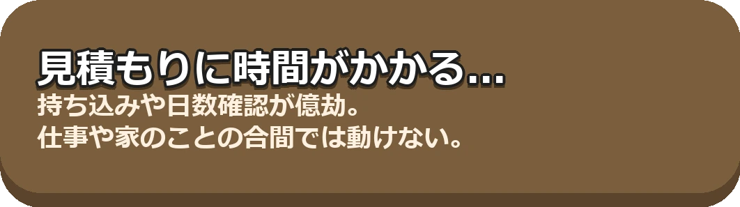 見積もりに時間がかかる... 持ち込みや日数確認が億劫。仕事や家のことの合間では動けない。